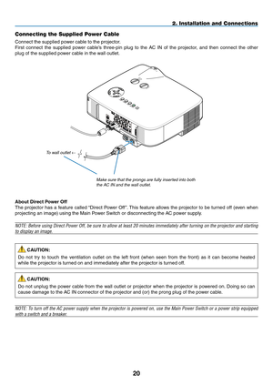 Page 3120
2. Installation and Connections
Connecting the Supplied Power Cable
Connect	the	supplied	power	cable	to	the	projector.
First	connect	 the	supplied	 power	cable’s	 three-pin	 plug	to	the	 AC	IN	of	the	 projector,	 and	then	 connect	 the	other	
plug	of	the	supplied	power	cable	in	the	wall	outlet.
NOTE:	 To	turn	 off	the	 AC	power	 supply	 when	the	projector	 is	powered	 on,	use	 the	Main	 Power	 Switch	 or	a	power	 strip	equipped	
with a switch and a breaker.
CAUTION:
Do	not	 try	to	touch	 the...