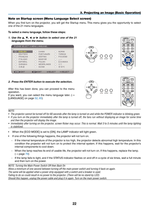 Page 3322
3. Projecting an Image (Basic Operation)
Note on Startup screen (Menu Language Select screen)
When	you	first	 turn	 on	the	 projector,	 you	will	get	 the	Startup	 menu.	This	 menu	 gives	you	the	opportunity	 to	select	
one	of	the	21	menu	languages.
To	select	a	menu	language, 	follow	these	steps:
1. Use  the , ,   or   button  to  select  one  of  the  21 
languages from the menu.
2.  Press the ENTER button to execute the selection.
After	 this	has	 been	 done,	 you	can	 proceed	 to	the	 menu...