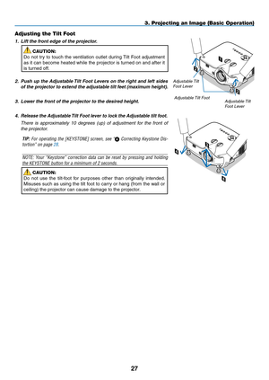 Page 3827
2
2
1
Adjusting the Tilt Foot
1. Lift the front edge of the projector.
CAUTION:
Do	 not	 try	to	touch	 the	ventilation	 outlet	during	 Tilt	Foot	 adjustment	
as	it	can	 become	 heated	while	the	projector	 is	turned	 on	and	 after	 it	
is	turned	off.
2. Push up the Adjustable Tilt Foot Levers on the right and left sides 
of the projector to extend the adjustable tilt feet (maximum height).
3. Lower the front of the projector to the desired height. 
4.  Release the Adjustable Tilt Foot lever to lock the...