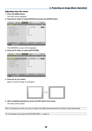 Page 4029
3. Projecting an Image (Basic Operation)
Adjusting from the menu
1. Press the MENU button.
	 The	menu	will	be	displayed.
2.  Press the  button to select [SETUP] and press the ENTER button.
	 The	[GENERAL]	screen	will	be	displayed.
3.  Press the  button to select [KEYSTONE].
4.  Press the  or  button.
	 Adjust	so	that	the	image	is	rectangular.
5.  After completing adjustment, press the EXIT button three times.
	 The	menu	will	be	closed.
NOTE: The Keystone correction can cause an image to be...