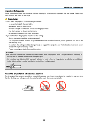 Page 5iii
Important Information
10°
Place the projector in a horizontal position
The	tilt	angle	 of	the	 projector	 should	not	exceed	 10	degrees,	 nor	should	 the	projector	 be	installed	 in	any	 way	 other	
than	the	desktop	and	ceiling	mount,	otherwise	lamp	life	could	decrease	dramatically.
Important Safeguards
These	 safety	instructions	 are	to	ensure	 the	long	 life	of	your	 projector	 and	to	prevent	 fire	and	 shock. 	Please	 read	
them	carefully	and	heed	all	warnings.
Installation
•	Do	not	place	the...