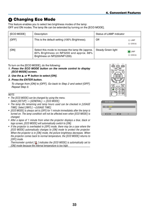 Page 44 Changing Eco Mode
This	feature	enables	you	to	select	two	brightness	modes	of	the	lamp:
OFF	and	ON	modes.	The	lamp	life	can	be	extended	by	turning	on	the	[ECO	MODE].
[ECO	MODE]DescriptionStatus	of	LAMP	indicator
[OFF]This	is	the	default	setting	(100%	Brightness).Off
ST ATUS
LAMP
[ON]Select	
this	mode	 to	increase	 the	lamp	 life	(approx. 	
8 0 %	B r i g h t n e s s	 o n	N P 3 2 0 0	 a n d	a p p r ox . 	8 8 %	
Brightness	on	NP2200/NP1200).
Steady	Green	light
ST ATUS
LAMP
ONOFFAUTO ADJ.
COMPUTER
VIDEO...