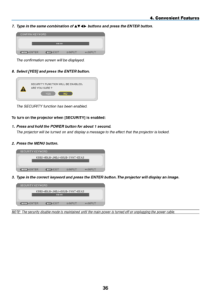 Page 477. Type in the same combination of  buttons and press the ENTER button.
	 The	confirmation	screen	will	be	displayed.
8.  Select [YES] and press the ENTER button.
	 The	SECURITY	function	has	been	enabled.
To	turn	on	the	projector	when	[SECURITY]	is	enabled:
1.  Press and hold the POWER button for about 1 second.
	 The	projector	will	be	turned	on	and	display	a	message	to	the	effect	that	the	projector	is	locked.
2.  Press the MENU button.
3.  Type in the correct keyword and press the ENTER button. The...