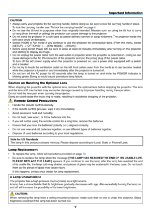 Page 7v
Caution on Handling the Optional Lens
When	shipping	 the	projector	 with	the	optional	 lens,	remove	 the	optional	 lens	before	 shipping	 the	projector. 	The	 lens	
and	the	lens	shift	mechanism	may	encounter	damage	caused	by	improper	handling	during	transportation. 	
Do	not	hold	the	lens	part	when	carrying	the	projector.
Doing	so	could	cause	the	focus	ring	to	rotate,	resulting	in	accidental	dropping	of	the	projector.
Lamp Replacement
•	 To	replace	the	lamp,	follow	all	instructions	provided	on	page	79....