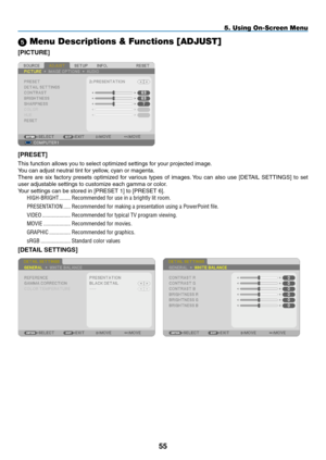 Page 66 Menu Descriptions & Functions [ADJUST]
[PICTURE]
[PRESET]
This	function	allows	you	to	select	optimized	settings	for	your	projected	image.
You	can	adjust	neutral	tint	for	yellow,	cyan	or	magenta.	
There	are	six	factory	 presets	 optimized	 for	various	 types	of	images. 	You	 can	also	 use	[DETAIL	 SETTINGS]	 to	set	
user	adjustable	settings	to	customize	each	gamma	or	color.
Your	settings	can	be	stored	in	[PRESET	1]	to	[PRESET	6].
HIGH-BRIGHT ��������Recommended for use in a brightly lit room�...