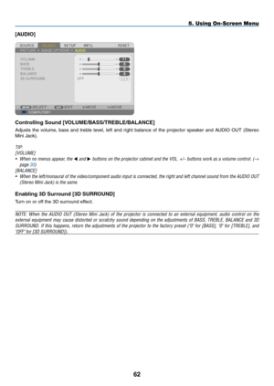 Page 73[AUDIO]
Controlling	Sound	[VOLUME/BASS/TREBLE/BALANCE]
Adjusts	the	volume,	 bass	and	treble	 level,	left	and	 right	 balance	 of	the	 projector	 speaker	and	AUDIO	 OUT	(Stereo	
Mini	Jack).
TIP: 
[VOLUME]
•	 When	 no	menus	 appear,	 the	 and 	buttons	 on	the	 projector	 cabinet	and	the	VOL.	 +/−	buttons	 work	as	a	volume	 control.	 (→ 
page 30)
[BALANCE]
•	 When	the 	left/monaural 	of 	the 	video/component 	audio 	input 	is 	connected, 	the 	right 	and 	left 	channel 	sound 	from 	the 	AUDIO 	OUT...