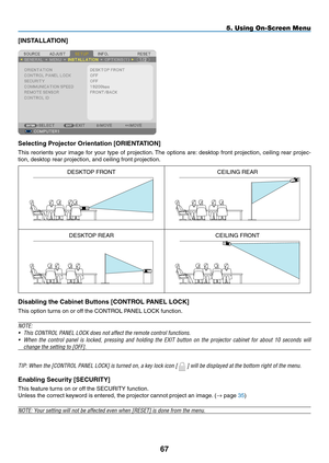 Page 78[INSTALLATION]
Selecting	Projector	Orientation	[ORIENTATION]
This	reorients	 your	image	 for	your	 type	of	projection. 	The	 options	 are:	desktop	 front	projection,	 ceiling	rear	projec-
tion,	desktop	rear	projection,	and	ceiling	front	projection.
DESKTOP	FRONTCEILING	REAR
DESKTOP	REARCEILING	FRONT
Disabling	the	Cabinet	Buttons	[CONTROL	PANEL	LOCK]
This	option	turns	on	or	off	the	CONTROL	PANEL	LOCK	function.
NOTE:
•	 This	CONTROL	PANEL	LOCK	does	not	affect	the	remote	control	functions.
•	 When	 the...