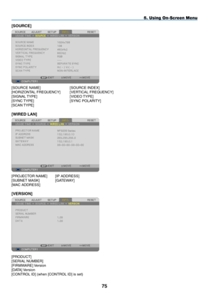 Page 86[SOURCE]
[SOURCE	NAME]	 	 [SOURCE	INDEX]
[HORIZONTAL	FREQUENCY]	 [VERTICAL	FREQUENCY]
[SIGNAL	TYPE]	 	 	 [VIDEO	 TYPE]
[SYNC	TYPE]	 	 	 [SYNC	POLARITY]
[SCAN	TYPE]
[WIRED LAN]
[PROJECTOR	NAME]	 [IP	ADDRESS]
[SUBNET	MASK]		 [GATEWAY]
[MAC	ADDRESS]
[VERSION]
[PRODUCT]	
[SERIAL	NUMBER]
[FIRMWARE]	 Version
[DATA]	Version
[CONTROL	ID]	(when	[CONTROL	ID]	is	set)
75
5. Using On-Screen Menu 