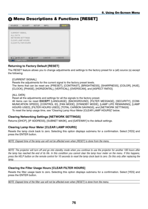 Page 878 Menu Descriptions & Functions [RESET]
Returning	to	Factory	Default	[RESET]
The	RESET	 feature	allows	you	to	change	 adjustments	 and	settings	 to	the	 factory	 preset	for	a	(all)	 source	 (s)	except	
the	following:
[CURRENT	SIGNAL]
Resets	the	adjustments	for	the	current	signal	to	the	factory	preset	levels. 	
The	items	 that	can	be	reset	 are:	[PRESET],	 [CONTRAST],	 [BRIGHTNESS],	 [SHARPNESS],	[COLOR],	[HUE],	
[CLOCK],	[PHASE],	[HORIZONTAL],	[VERTICAL],	[OVERSCAN],	and	[ASPECT	RATIO].
[ALL	DATA]
Reset...