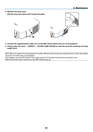 Page 9281
6. Maintenance
5. Connect the supplied power cable, turn on the Main Power switch and turn on the projector.
6.  Finally, select the menu → [RESET] → [CLEAR LAMP HOURS] to reset the lamp life remaining and lamp 
usage hours.
NOTE: When you continue to use the projector for another 100 hours after the lamp has reached the end of its life, the projector 
cannot turn on and the menu is not displayed.
If	this	happens,	press	the	HELP	button	on	the	remote	control	for	10	seconds	to	reset	the	lamp	clock	back...