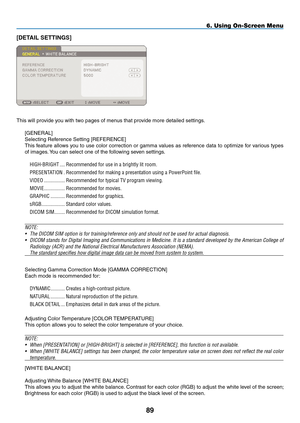 Page 103
89
6. Using On-Screen Menu
[DETAIL SETTINGS]
This will provide you with two pages of menus that provide more detailed settings.
[GENERAL]
Selecting Reference Setting [REFERENCE]
This feature allows you to use color correction or gamma values as reference data to optimize for various types 
of images. You can select one of the following seven settings.
HIGH-BRIGHT.....Recommended.for.use.in.a.brightly.lit.room.
PRESENTATION..Recommended.for.making.a.presentation.using.a.PowerPoint.file....