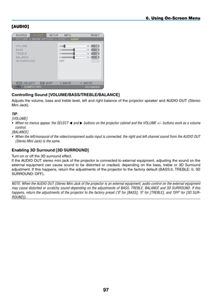 Page 111
9
6. Using On-Screen Menu
[AUDIO]
Controlling Sound [VOLUME/BASS/TREBLE/BALANCE]
Adjusts  the  volume,  bass  and  treble  level,  left  and  right  balance  of  the  projector  speaker  and  AUDIO  OUT  (Stereo 
Mini Jack).
TIP: 
[VOLUME]
• When no menus appear, the SELECT  and  buttons on the projector cabinet and the VOLUME +/− buttons work as a volume 
control.
[BALANCE]
• When the left/monaural of the video/component audio input is connected, the right and left channel sound from the AUDIO...