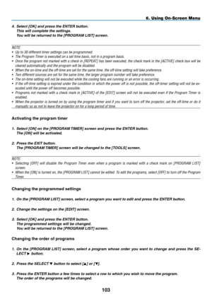 Page 117
03
6. Using On-Screen Menu
4. Select [OK] and press the ENTER button. 
This will complete the settings. 
You will be returned to the [PROGRAM LIST] screen.
NOTE: 
• Up to 30 different timer settings can be programmed.
•  The Program Timer is executed on a set time basis, not in a program basis.
• Once the program not marked with a check in [REPEAT] has been executed, the check mark in the [ACTIVE] check box will be 
cleared automatically and the program will be disabled.
• When the on-time and the...