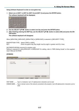 Page 131

6. Using On-Screen Menu
Using Software Keyboard to enter an encryption key
1. Select one of [KEY 1], [KEY 2], [KEY 3] and [KEY 4] and press the ENTER button.
  The software keyboard will be displayed.
 
2. Use the SELECT  button to select one key and press the ENTER button.
3.  After finishing entering the WEP key, use the SELECT  button to select [OK] and press the EN-
TER button.
  The software keyboard will disappear.
When [WPA-PSK], [WPA-EAP], [WPA2-PSK] or [WPA2-EAP] is...