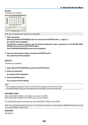 Page 134
0
[ENTRY]
To assign your password:
NOTE: Up to 10 alphanumeric characters can be assigned.
1. Type a password.
  Select the [ENTER PASSWORD] entry box and press the ENTER button. (→ page 81)
 An asterisk will be displayed. 
 The  Software  keyboard  appears.  Use  the  Software  keyboard  to  type  a  password  on  the  [ENTER  PASS-
WORD] screen and press the ENTER button.
 The [CONFIRM PASSWORD] screen will be displayed.
2. Type the same password again and press the ENTER button.
  Your...