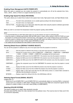 Page 141

6. Using On-Screen Menu
Enabling Power Management [AUTO POWER OFF]
When  this  option  is  selected  you  can  enable  the  projector  to  automatically  turn  off  (at  the  selected  time:  5min., 
10min., 20min., 30min.) if there is no signal received by any input.
Enabling High Speed Fan Mode [FAN MODE]
This option allows you to select three modes for fan speed: Auto mode, High speed mode, and High Altitude mode....