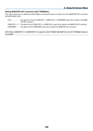 Page 142
8
6. Using On-Screen Menu
Setting MONITOR OUT Connector [OUT TERMINAL]
This option allows you to determine which RGB or component source is output from the MONITOR OUT connector 
during Standby mode.
LAST.......................The.signal. from.the.last. COMPUTER. 1,.COMPUTER. 2.or. COMPONENT. input.will.be.output. to.the. MONI-
TOR.OUT.connector.
COMPUTER.1,.2.....The.signal.from.the.COMPUTER.1.or.COMPUTER.2.input.will.be.output.to.the.MONITOR.OUT.connector....
