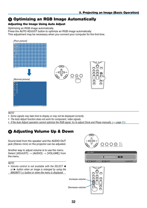 Page 46
3
3. Projecting an Image (Basic Operation)
 Optimizing an RGB Image Automatically
Adjusting the Image Using Auto Adjust
Optimizing an RGB image automatically.
Press the AUTO ADJUST button to optimize an RGB image automatically.
This adjustment may be necessary when you connect your computer for the first time.
[Poor picture]
[Normal picture]
Sound level from the speaker and the AUDIO OUT 
jack (Stereo mini) on the projector can be adjusted.
Another way to adjust volume is to use the menu.
Select...