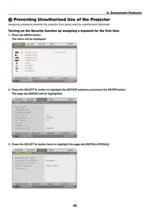 Page 59
45
4. Convenient Features
 Preventing Unauthorized Use of the Projector
Assigning a keyword prevents the projector from being used by unauthorized individuals.
Turning on the Security function by assigning a keyword for the first time
1. Press the MENU button.
  The menu will be displayed.
 
2. Press the SELECT  button to highlight the [SETUP] submenu and press the ENTER button.
  The page tab [BASIC] will be highlighted.
 
3. Press the SELECT  button twice to highlight the page tab [INSTALLATION(2)]. 