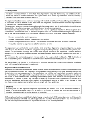 Page 9
vii
FCC Compliance 
This device complies with Part 15 of the FCC Rules. Operation is subject to the following two conditions:(1) this 
device  may  not  cause  harmful  interference  and  (2)  this  device  must  accept  any  interference  received,  including 
interference that may cause undesired operation. 
This equipment has been tested and found to comply with the limits for a Class B Personal Computer and Peripher-
al, pursuant to Part 15 of the FCC Rules. These limits are designed to provide...