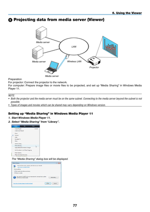 Page 91

5. Using the Viewer
 Projecting data from media server (Viewer)
Preparation
For projector: Connect the projector to the network.
For  computer:  Prepare  image  files  or  movie  files  to  be  projected,  and  set  up  “Media  Sharing”  in  Windows  Media 
Player 11.
NOTE: 
• Both the projector and the media server must be on the same subnet. Connecting to the media server beyond the subnet is not 
possible.
• Types of images and movies which can be shared may vary depending on Windows...