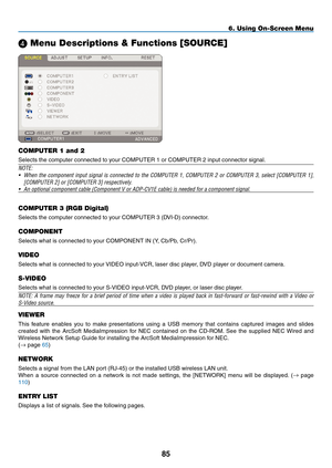 Page 99
85
6. Using On-Screen Menu
 Menu Descriptions & Functions [SOURCE]
COMPUTER 1 and 2
Selects the computer connected to your COMPUTER 1 or COMPUTER 2 input connector signal.
NOTE:
• When  the  component  input  signal  is  connected  to  the  COMPUTER  1,  COMPUTER  2  or  COMPUTER  3,  select  [COMPUTER  1], 
[COMPUTER 2] or [COMPUTER 3] respectively.
• An optional component cable (Component V or ADP-CV1E cable) is needed \
for a component signal.
COMPUTER 3 (RGB Digital)
Selects the computer connected...