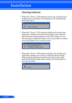 Page 2014
English ...
Installation
Warning Indicator
    When the “Power” LED indicator turns red, it indicates the 
projector has overheated. The projector will auto matically 
shut itself down.
    When the “Power” LED indicator flashes red and the mes -
sage below displays on-screen, the projector has detected 
that the lamp is approaching its end of life. When you see 
this message, change the lamp as soon as possible or contact 
your local dealer or our service center. 
    When the “Power” LED...