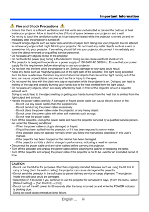 Page 5iii
English ...
Important Information
  Fire and Shock Precautions  
•   Ensure that there is sufficient ventilation and that vents are unobstructed to prevent the build-up of heat 
inside your projector. Allow at least 4 inches (10cm) of space between your projector and a wall.
•   Do not try to touch the ventilation outlet as it can become heated while the projector is turned on and im -
mediately after the projector is turned off.
•   Prevent foreign objects such as paper clips and bits of paper from...