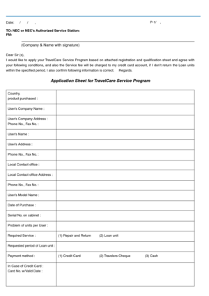 Page 48TO: NEC or NEC’s Authorized Service Station:  
FM: 
 (Company & Name with signature) 
Dear Sir (s), 
I  would  like  to  apply  your TravelCare  Service  Program  based  on  attached  registration  and  qualication  sheet  and  agree  with 
your  following  conditions,  and  also  the  Service  fee  will  be  charged  to  my  credit  card  account,  if  I  don’t  return  the  Loan  units 
within the specied period. I also conrm following information is correct.     Regards.
 
Application Sheet for...