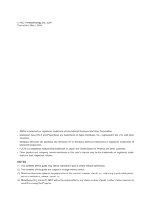 Page 2© NEC Viewtechnology, Ltd. 2006
First edition March 2006
•IBM is a trademark or registered trademark of International Business Machines Corporation.
•Macintosh, Mac OS X and PowerBook are trademarks of Apple Computer, Inc., registered in the U.S. and other
countries.
•Windows, Windows 98, Windows Me, Windows XP or Windows 2000 are trademarks or registered trademarks of
Microsoft Corporation.
•PJLink is a registered and pending trademark in Japan, the United States of America and other countries.
•Other...