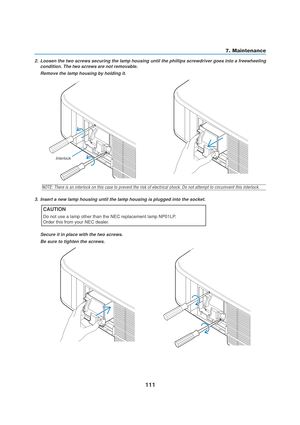 Page 121111
7. Maintenance
2. Loosen the two screws securing the lamp housing until the phillips screwdriver goes into a freewheeling
condition. The two screws are not removable.
Remove the lamp housing by holding it.
NOTE: There is an interlock on this case to prevent the risk of electrical shock. Do not attempt to circumvent this interlock.
3. Insert a new lamp housing until the lamp housing is plugged into the socket.
CAUTION
Do not use a lamp other than the NEC replacement lamp NP01LP.
Order this from your...