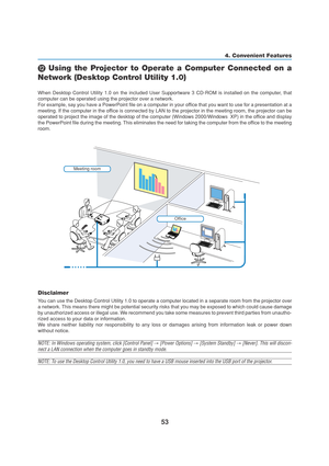 Page 6353
4. Convenient Features
 Using the Projector to Operate a Computer Connected on a
Network (Desktop Control Utility 1.0)
When Desktop Control Utility 1.0 on the included User Supportware 3 CD-ROM is installed on the computer, that
computer can be operated using the projector over a network.
For example, say you have a PowerPoint file on a computer in your office that you want to use for a presentation at a
meeting. If the computer in the office is connected by LAN to the projector in the meeting room,...