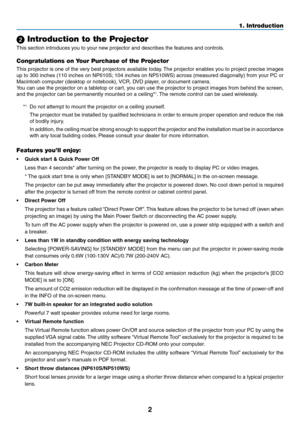 Page 112
1. Introduction
 Introduction to the Projector
This	section	introduces	you	to	your	new	projector	and	describes	the	features	and	controls.
Congratulations on Your Purchase of the Projector
This projector is one of the very best projectors available today. The projector enables you to project precise images 
up	to	300	 inches	 (110	inches	 on	NP610S; 	104	 inches	 on	NP510WS)	 across	(measured	 diagonally)	 from	your	PC	or	
Macintosh	computer	(desktop	or	notebook),	 VCR,	DVD	player,	or	document	camera....