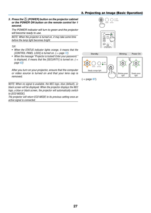 Page 3627
3. Projecting an Image (Basic Operation)
3. Press the  (POWER) button on the projector cabinet 
or the POWER ON button on the remote control for 1 
second. 
  The POWER indicator will turn to green and the projector 
will become ready to use.
NOTE: When the projector is turned on, it may take some time 
before the lamp light becomes bright.
TIP: 
•	 When	 the	STATUS	 indicator	 lights	orange,	 it	means	 that	the	
[CONTROL	PANEL	LOCK]	is	turned	on.	(→ page 72)
•	 When 	the 	message	 “Projector 	is...