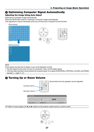 Page 4637
3. Projecting an Image (Basic Operation)
 Optimizing Computer Signal Automatically
Adjusting the Image Using Auto Adjust
Optimizing	a	computer	image	automatically.
Press	the	AUTO	ADJ.	button	to	optimize	a	computer	image	automatically.
This	adjustment	may	be	necessary	when	you	connect	your	computer	for	the	first	time.
[Poor picture]
[Normal picture]
VOLUMEL-CLICK
MOUSER-CLICK
ASPECT HELP FREEZE
PICTURE
AUTO ADJ.S-VIDEO VIDEOCOMPUTER
ECO MODE12
Increase volume
Decrease volume
VOLUME L-CLICK...