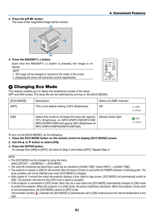 Page 5041
4. Convenient Features
 Changing Eco Mode
This	feature	enables	you	to	select	two	brightness	modes	of	the	lamp:
OFF	and	ON	modes.	The	lamp	life	can	be	extended	by	turning	on	the	[ECO	MODE].
[ECO	MODE]DescriptionStatus	of	LAMP	indicator
[OFF]This	is	the	default	setting	(100%	Brightness).Off
ST ATUS
LAMP
[ON]Select this mode to increase the lamp life (approx. 
70%	
Brightness	 on	NP610/NP510W/NP410W/
NP610S/NP510WS 	and 	approx. 	80% 	Brightness	 on	
NP510/NP410/NP405/NP310/NP305). Steady Green light...