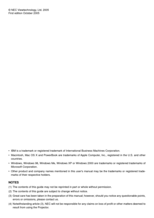 Page 2© NEC Viewtechnology, Ltd. 2005
First edition October 2005
• IBM is a trademark or registered trademark of International Business Mac\
hines Corporation.
• Macintosh, Mac OS X and PowerBook are trademarks of Apple Computer, Inc., registered in the U.S. and othercountries.
• Windows, Windows 98, Windows Me, Windows XP or Windows 2000 are trademar\
ks or registered trademarks of Microsoft Corporation.
• Other product and company names mentioned in this users manual may be t\
he trademarks or registered...