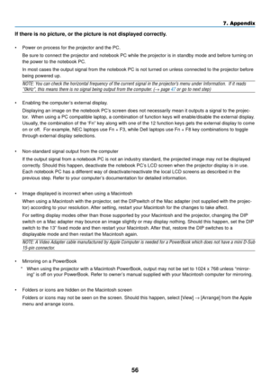 Page 6456
7. Appendix
If there is no picture, or the picture is not displayed correctly.
• Power on process for the projector and the PC.
Be sure to connect the projector and notebook PC while the projector is \
in standby mode and before turning on
the power to the notebook PC.
In most cases the output signal from the notebook PC is not turned on un\
less connected to the projector before
being powered up.
NOTE: You can check the horizontal frequency of the current signal in the projector ’s menu under...