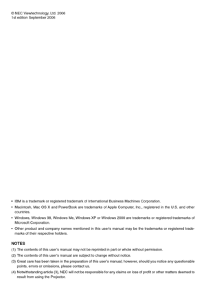 Page 2
© NEC Viewtechnology, Ltd. 2006
1st edition September 2006
• IBM is a trademark or registered trademark of International Business Mac\
hines Corporation.
• Macintosh, Mac OS X and PowerBook are trademarks of Apple Computer, Inc., registered in the U.S. and othercountries.
• Windows, Windows 98, Windows Me, Windows XP or Windows 2000 are trademar\
ks or registered trademarks of Microsoft Corporation.
• Other product and company names mentioned in this users manual may be t\
he trademarks or registered...
