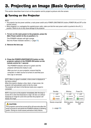 Page 28
20
3. Projecting an Image (Basic Operation)
FOCUS
MENUS
ELE C
T
L A M
P
S TA TU
S
P O W ERO N/S TA ND B Y S
O URCE A
UTO  A DJ.E
N TE RE XI
T
STATUSLAMP POWER
SELECT
MENU
E
N TEREXITLAMP
STATUS
POWER
ON/STAND BY
AUTO ADJ.
SOURCE
MENU UP
MAGNIFY PAGE OFF
POWER ON
PIC-MUTEDOWN
POWERPOWER POWER
STATUS
LAMP STATUSLAMP
STATUSLAMP
Standby Blinking Power On
Steady orange light Blinking  green lightSteady green
light
(→  page  55)
This section describes how to turn on the projector and to project a pic\
ture...