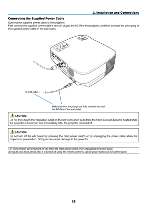 Page 27
19
2. Installation and Connections
Connecting the Supplied Power Cable
Connect the supplied power cable to the projector.
First connect the supplied power cables two-pin plug to the AC IN of the projector, and then connect the other plug of
the supplied power cable in the wall outlet.
CAUTION:
Do not try to touch the ventilation outlet on the left front (when seen\
 from the front) as it can become heated while
the projector is turned on and immediately after the projector is turned\
 off.
CAUTION:
Do...