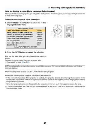 Page 29
21
3. Projecting an Image (Basic Operation)
Note on Startup screen (Menu Language Select screen)
When you first turn on the projector, you will get the Startup menu. This menu gives you the opportunity to select one
of the 8 menu languages.
To select a menu language, follow these steps:
1. Use the SELECT  or  button to select one of the 8
languages from the menu.
2. Press the ENTER button to execute the selection.
After this has been done, you can proceed to the menu op-
eration.
If you want, you can...