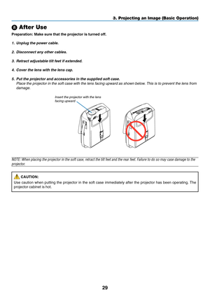 Page 37
29
\b After Use
Preparation: Make sure that the projector is turned off.
1. Unplug the power cable.
2. Disconnect any other cables.
3. Retract adjustable tilt feet if extended.4. Cover the lens with the lens cap.5. Put the projector and accessories in the supplied soft case. Place the projector in the soft case with the lens facing upward as show\
n below. This is to prevent the lens fromdamage.
3. Projecting an Image (Basic Operation)
NOTE: When placing the projector in the soft case, retract the tilt...