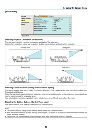 Page 53
45
5. Using On-Screen Menu
[Installation]
Selecting Projector Orientation [Orientation]
This sets your image for your type of projection application. The options are:
desktop front projection, ceiling rear projection, desktop rear projecti\
on, and ceiling front projection.
Selecting Communication Speed [Communication Speed]
This feature sets the baud rate of the PC Control port (Mini DIN 8 Pin)\
. It supports data rates from 4800 to 19200 bps.
The default is 19200 bps.
Select the appropriate baud rate...