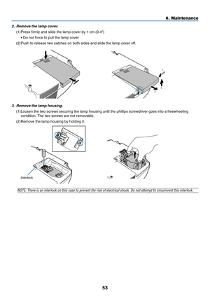 Page 61
53
3. Remove the lamp housing.
(1)Loosen the two screws securing the lamp housing until the phillips screw\
driver goes into a freewheelingcondition. The two screws are not removable.
(2)Remove the lamp housing by holding it.
6. Maintenance
NOTE: There is an interlock on this case to prevent the risk of electrical shock. \
Do not attempt to circumvent this interlock.
Interlock
2. Remove the lamp cover.
(1)Press firmly and slide the lamp cover by 1 cm (0.4 ”)
•  Do not force to pull the lamp cover...