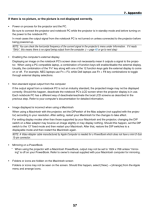 Page 65
57
7. Appendix
If there is no picture, or the picture is not displayed correctly.
• Power on process for the projector and the PC.
Be sure to connect the projector and notebook PC while the projector is \
in standby mode and before turning on
the power to the notebook PC.
In most cases the output signal from the notebook PC is not turned on un\
less connected to the projector before
being powered up.
NOTE: You can check the horizontal frequency of the current signal in the projector ’s menu under...