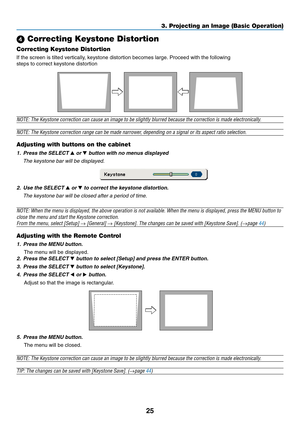 Page 33
25
 Correcting Keystone Distortion
Correcting Keystone Distortion
If the screen is tilted vertically, keystone distortion becomes large. Proceed with the following
steps to correct keystone distortion
NOTE: The Keystone correction can cause an image to be slightly blurred because the correction is made electronically.
NOTE: The Keystone correction range can be made narrower, depending on a signal or its aspect ratio selection.
Adjusting with buttons on the cabinet
1. Press the SELECT  or  button with...