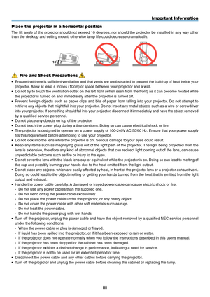 Page 5
iii
Important Information
Fire and Shock Precautions
• Ensure that there is sufficient ventilation and that vents are unobstructed to prevent the build\
-up of heat inside your
projector. Allow at least 4 inches (10cm) of space between your projector and a w\
all.
• Do not try to touch the ventilation outlet on the left front (when seen\
 from the front) as it can become heated while
the projector is turned on and immediately after the projector is turned\
 off.
• Prevent foreign objects such as paper...