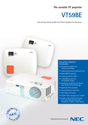 Page 1The versatile VT projector
V T59BE
Your perfect companion – 
for educationThe perfect projector for 
 

schools and colleges
Sophisticated security password lock
 

Meets BECTA standards
 

Improved contrast: 600:1
 

1,500 ANSI Lumens for 
 

the brightest images
Childs play to operate with Quick-
 

Start & Fast Finish technology
Optimised video playback
 

Vertical Keystone Correction
 

Wall Colour Correction
 

Feather light, and quiet as a whisper
 

Unique 3 year machine hot swap 
 
...