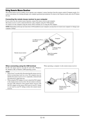 Page 20E–14
Using Remote Mouse Receiver
The remote mouse receiver enables you to operate your computer’s mouse functions from the remote control (Computer mode). It is
a great convenience for clicking through your computer-generated presentations.To return to the Projector mode, press the PJ button
(lit red).
Connecting the remote mouse receiver to your computer
If you wish to use the remote mouse function, connect the mouse receiver and computer.
The mouse receiver can be connected directly to the computer...